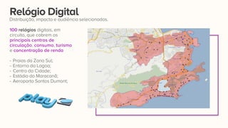 100 relógios digitais, em
circuito, que cobrem os
principais centros de
circulação, consumo, turismo
e concentração de renda:
- Praias da Zona Sul;
- Entorno da Lagoa;
- Centro da Cidade;
- Estádio do Maracanã;
- Aeroporto Santos Dumont;
Relógio Digital
Distribuição, impacto e audiência selecionados.
 