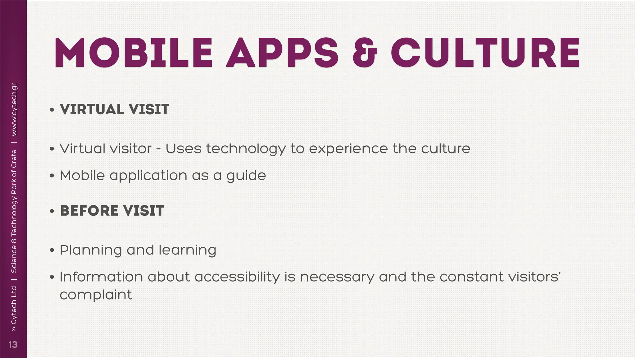 >> Cytech Ltd | Science & Technology Park of Crete | www.cytech.gr

MOBILE APPS & CULTURE

!13

• virtual visit
• Virtual visitor - Uses technology to experience the culture
• Mobile application as a guide
• BEFORE Visit
• Planning and learning
• Information about accessibility is necessary and the constant visitors’
complaint

 