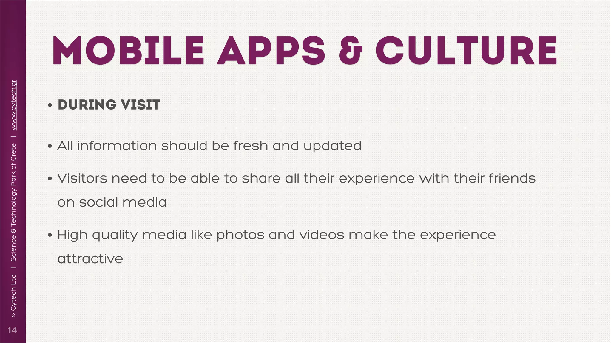 >> Cytech Ltd | Science & Technology Park of Crete | www.cytech.gr

MOBILE APPS & CULTURE

!14

• During Visit
• All information should be fresh and updated
• Visitors need to be able to share all their experience with their friends
on social media

• High quality media like photos and videos make the experience
attractive

 