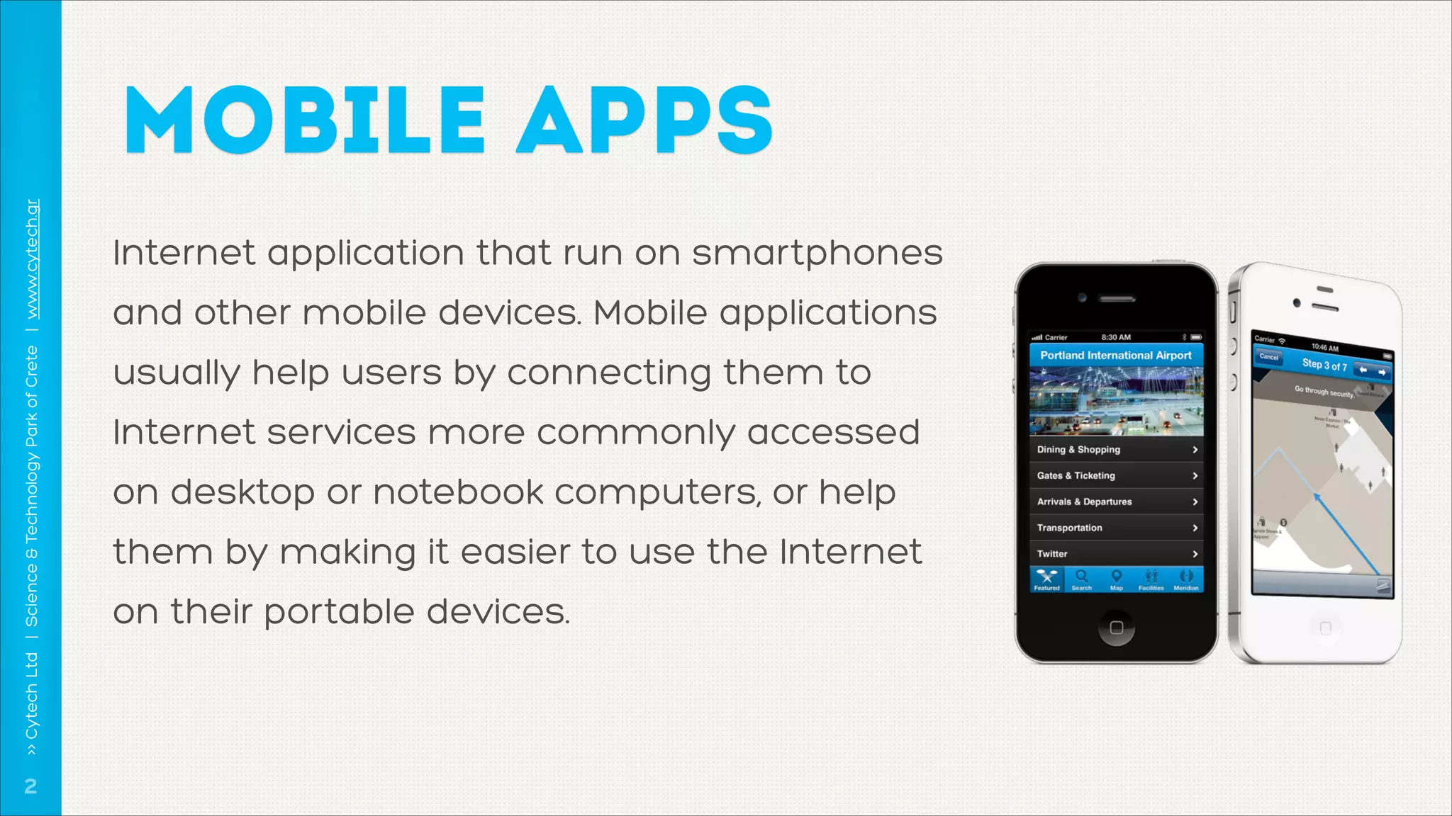 >> Cytech Ltd | Science & Technology Park of Crete | www.cytech.gr

MOBILE APPS

!2

Internet application that run on smartphones
and other mobile devices. Mobile applications
usually help users by connecting them to
Internet services more commonly accessed
on desktop or notebook computers, or help
them by making it easier to use the Internet
on their portable devices.

 