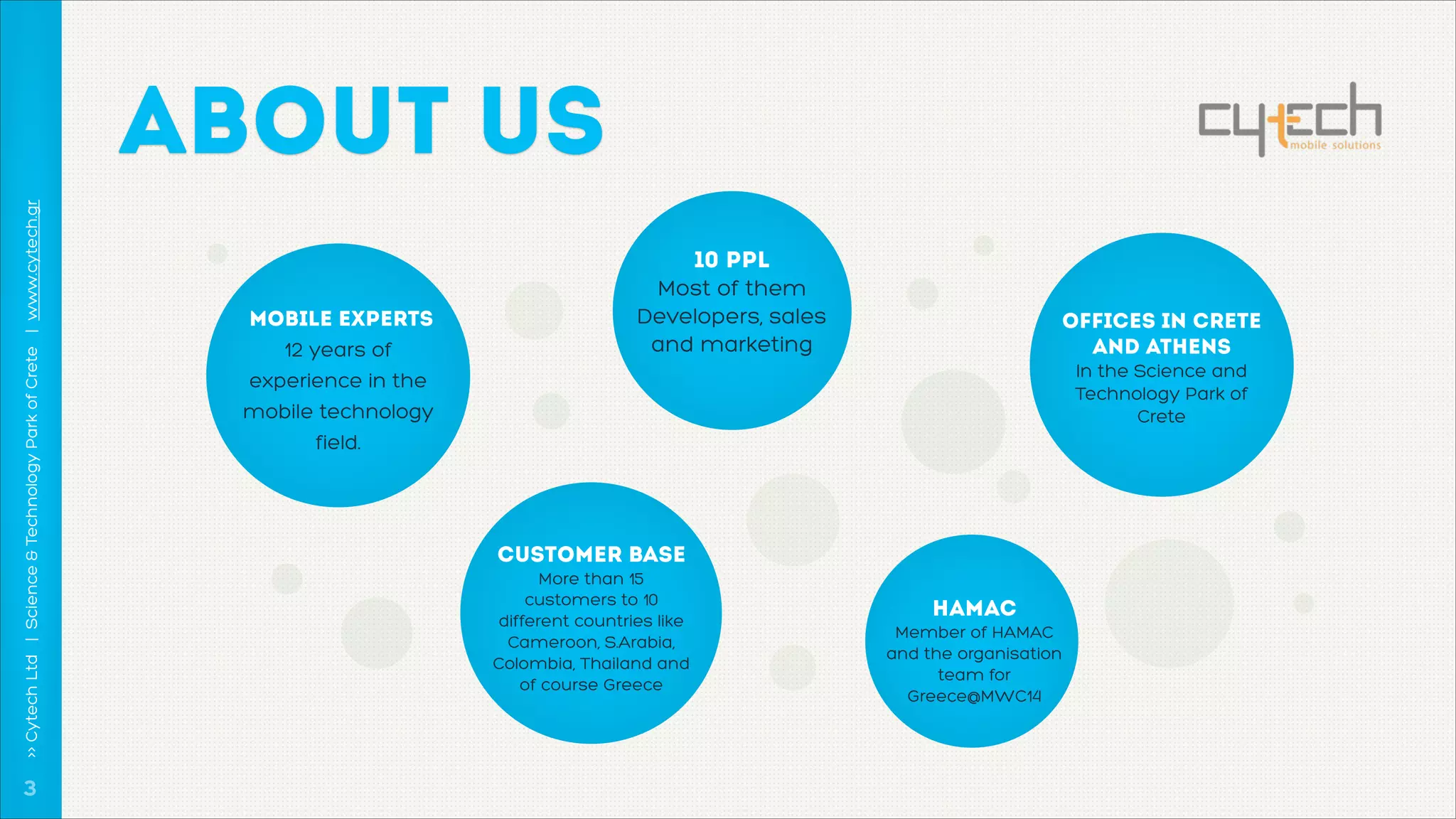 >> Cytech Ltd | Science & Technology Park of Crete | www.cytech.gr

ABOUT US

!3

Mobile Experts 
12 years of
experience in the
mobile technology
field.

10 ppl 
Most of them
Developers, sales
and marketing

Offices in Crete
and Athens 
In the Science and
Technology Park of
Crete

customer base 
More than 15
customers to 10
different countries like
Cameroon, S.Arabia,
Colombia, Thailand and
of course Greece

HAMAC 
Member of HAMAC
and the organisation
team for
Greece@MWC14

 