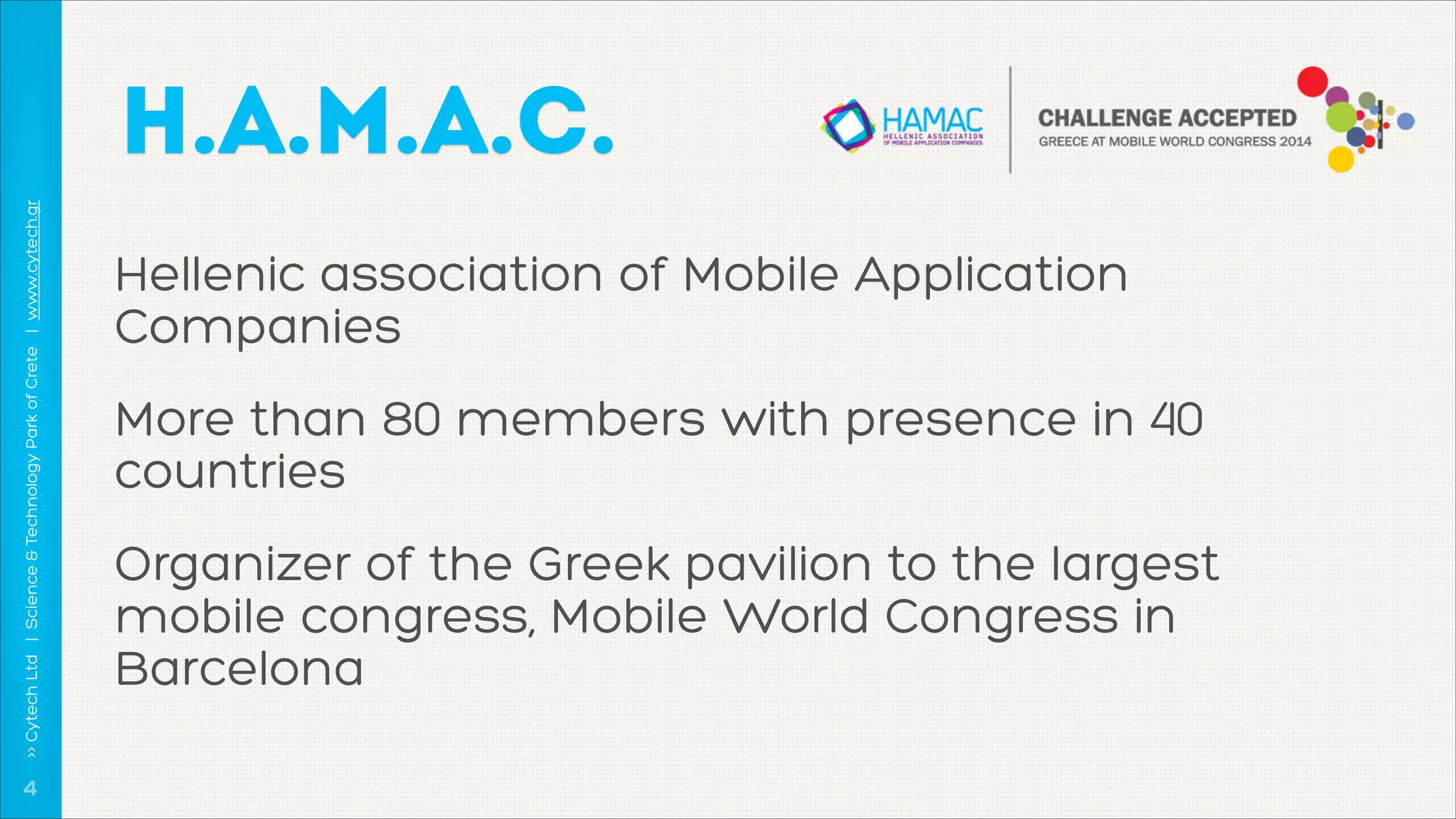 >> Cytech Ltd | Science & Technology Park of Crete | www.cytech.gr

H.A.M.A.C.

!4

Hellenic association of Mobile Application
Companies
More than 80 members with presence in 40
countries
Organizer of the Greek pavilion to the largest
mobile congress, Mobile World Congress in
Barcelona

 