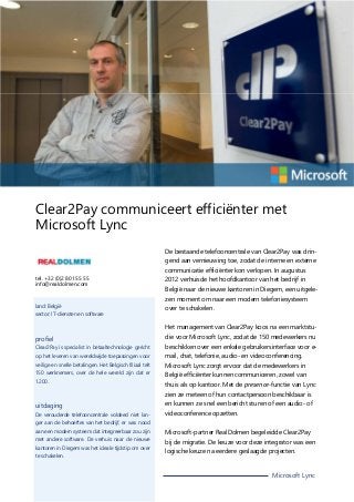 Clear2Pay communiceert efficiënter met
Microsoft Lync
De bestaande telefooncentrale van Clear2Pay was dringend aan vernieuwing toe, zodat de interne en externe
communicatie efficiënter kon verlopen. In augustus
tel. +32 (0)2 801 55 55
info@realdolmen.com

land: België
sector: IT-diensten en software

2012 verhuisde het hoofdkantoor van het bedrijf in
België naar de nieuwe kantoren in Diegem, een uitgelezen moment om naar een modern telefoniesysteem
over te schakelen.
Het management van Clear2Pay koos na een marktstu-

profiel

die voor Microsoft Lync, zodat de 150 medewerkers nu

Clear2Pay is specialist in betaaltechnologie gericht

beschikken over een enkele gebruikersinterface voor e-

op het leveren van wereldwijde toepassingen voor

mail, chat, telefonie, audio- en videoconferencing.

veilige en snelle betalingen. Het Belgisch filiaal telt

Microsoft Lync zorgt ervoor dat de medewerkers in

150 werknemers, over de hele wereld zijn dat er
1.200.

België efficiënter kunnen communiceren, zowel van
thuis als op kantoor. Met de presence-functie van Lync
zien ze meteen of hun contactpersoon beschikbaar is

uitdaging
De verouderde telefooncentrale voldeed niet lan-

en kunnen ze snel een bericht sturen of een audio- of
videoconference opzetten.

ger aan de behoeftes van het bedrijf, er was nood
aan een modern systeem dat integreerbaar zou zijn
met andere software. De verhuis naar de nieuwe
kantoren in Diegem was het ideale tijdstip om over
te schakelen.

Microsoft-partner RealDolmen begeleidde Clear2Pay
bij de migratie. De keuze voor deze integrator was een
logische keuze na eerdere geslaagde projecten.

Microsoft Lync

 