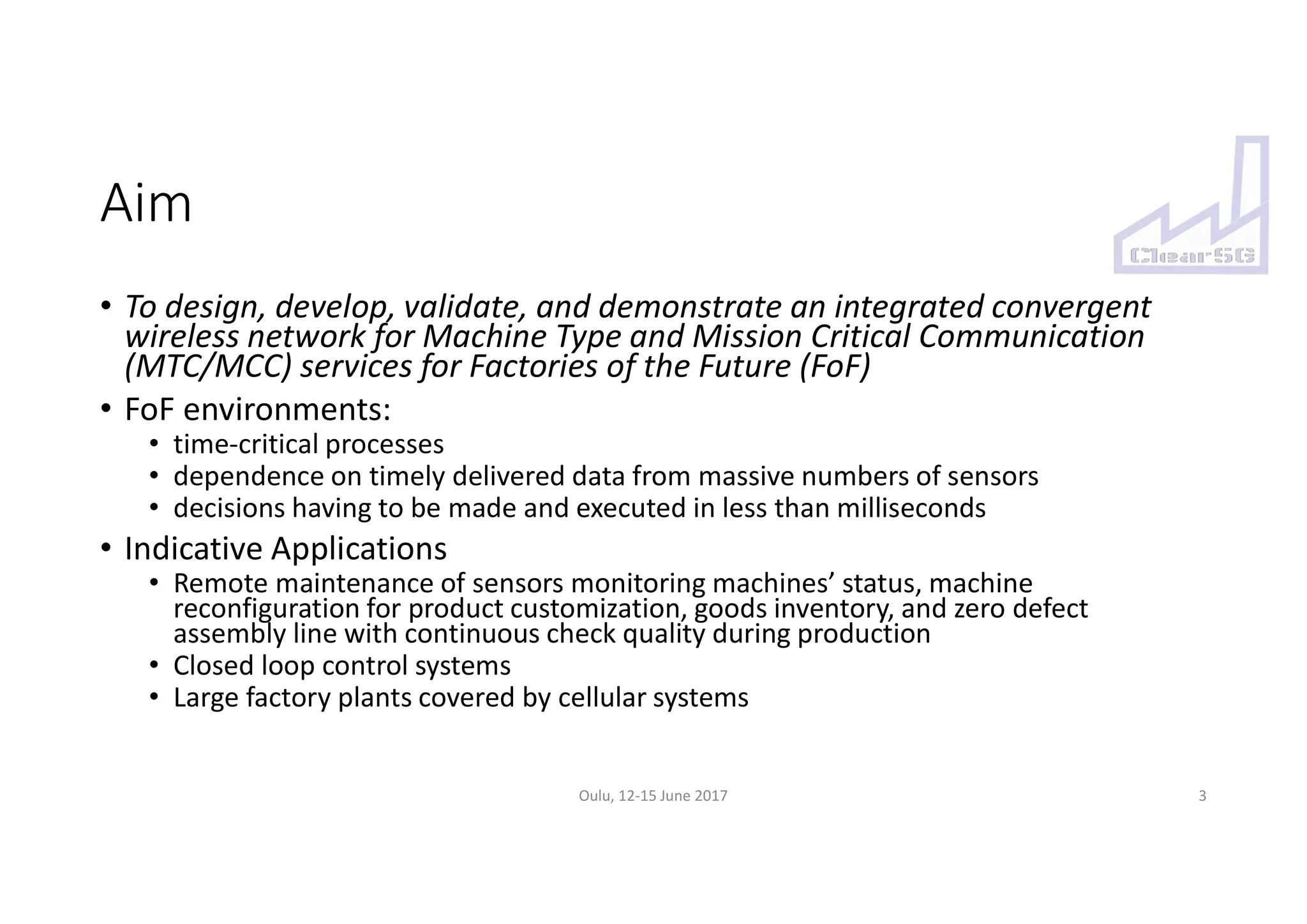 Aim
• To design, develop, validate, and demonstrate an integrated convergent
wireless network for Machine Type and Mission Critical Communication
(MTC/MCC) services for Factories of the Future (FoF)
• FoF environments:
• time-critical processes
• dependence on timely delivered data from massive numbers of sensors
• decisions having to be made and executed in less than milliseconds
• Indicative Applications
• Remote maintenance of sensors monitoring machines’ status, machine
reconfiguration for product customization, goods inventory, and zero defect
assembly line with continuous check quality during production
• Closed loop control systems
• Large factory plants covered by cellular systems
3Oulu, 12-15 June 2017
 