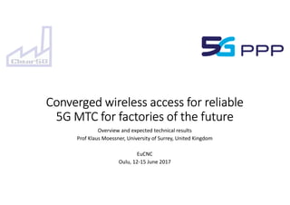 Converged wireless access for reliable
5G MTC for factories of the future
Overview and expected technical results
Prof Klaus Moessner, University of Surrey, United Kingdom
EuCNC
Oulu, 12-15 June 2017
 
