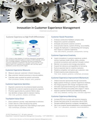 Innovation in Customer Experience Management
                                                              Customized consulting services

                                                                               .
Customer Experience as High-Profit Differentiator                                   Customer Hassle Prevention
                                                                                    •    Embrace constructive feedback company-wide.
                                                                                    •    Respond to customer complaints.
                                                                                    •    Anticipate and prevent customer concerns.
                                                                                    •    Grow process maturity, systems thinking, accountability.
                                                                                    •    Engage all employees in understanding and managing
                                                                                         their impact on customer experience.
                                                                                         How: data streams, processes, assessments, training.

                                                                                    Customer Experience Creativity
75% of best-in-class adopters of customer experience management                     •    Inspire innovations in customer experience: product,
have increased customer loyalty as a result of CEM initiatives, versus                   service, business model, affinity, policy, process,
53% of average adopters. Companies that have increased their
customer experience investment in the past 3 years are 30% more
                                                                                         emotional connections and customer’s broader context.
likely to have 0-5% customer churn/attrition rate, and they report                  •    Maintain core essence and manage assumptions.
satisfaction scores that are 60% higher.                                            •    Expand risk tolerance and capabilities for borrowing.
                                                                                    •    Nurture essential roles for creativity realization.
Customer Experience Measures                                                        •    Redefine competition and options per customers’ view.
                                                                                    •    Embed creativity tools enterprise-wide.
•    Measure value per customers’ inherent measures.
                                                                                         How: tools, analysis, guidance, workshops, processes.
•    Map customers’ desired outcomes to internal enablers.
•    Calculate value quotients by solution and trends.                              Customer Experience Improvement Momentum
     How: processes, studies, analysis, tools, guidance.
                                                                                    •    Vitalize executive sponsorship through vivid stories.
                                                                                    •    Apply systems thinking to customer experience initiatives.
Customer Experience Identities                                                      •    Re-charge programs with change management tools.
•    Segment customers by circumstance-based outcomes.                              •    Stimulate organizational learning and calculated risks.
                                                                                                                                        nd
•    Describe the customer experience persona by segment.                           •    Make benchmarking and quality tools usage 2 nature.
•    Prioritize opportunities by customer lifetime value.                           •    Improve customer-centricity and relationship skills.
•    Use identities company-wide for decision-making.                                    How: story database, training, tools, motivation alignment.
     How: tools, guidance, analysis, workshops.
                                                                                    Customer Experience Mentoring
Touchpoint Value Chain                                                              •    Increase ROI from surveys and customer programs.
•    Draw customer’s journey: need awareness to extinction.                         •    Access fast-track primer for executives new to CEM.
•    Create value for under-served journey points.                                  •    Navigate political dynamics in program management.
•    Improve value throughout the chain leading to each point.                      •    Get a non-invasive neutral assessment or sounding board.
     How: workshops, processes, motivation.                                              How: 1-on-1 discussion, evaluation, recommendations.




© 2010 ClearAction LLC. All rights reserved.
ClearAction Customer Experience Management Consulting 1-877-CEM-ROI-4                      www.clearaction.biz

       Statistics from Aberdeen and Strativity Customer Experience Management studies.
 