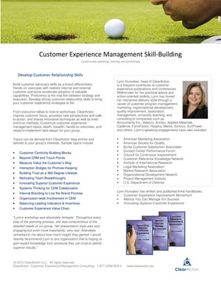 Customer Experience Management Skill-Building
                                                Customized speaking, training and workshops

                                                                     .
    Develop Customer Relationship Skills
                                                                          Lynn Hunsaker, head of ClearAction,
Build customer advocacy skills as a brand differentiator.                 is a frequent contributor to customer
Hands-on exercises with realistic internal and external                   experience publications and conferences.
customer scenarios accelerate adoption of valuable                        Well-known for her practical advice and
capabilities. Proficiency is the vital link between strategy and          action-oriented toolkits, Lynn has honed
execution. Develop strong customer relationship skills to bring           her interactive delivery style through a
your customer experience strategies to life.                              career of customer program management,
                                                                          marketing, organizational development,
From executive rallies to how-to workshops, ClearAction                   quality improvement, association
inspires customer focus, provokes new perspectives and calls              management, university teaching, and
to action, and shares innovative techniques as well as tried-             consulting to companies such as
and-true methods. Customize customer experience                           Accountants Inc., Adecco, Anritsu, Applied Materials,
management topics, depth, breadth, hands-on exercises, and                Cadence, FormFactor, Hospira, Merck, Sonoco, SunPower,
ready-to-implement take-aways for your group.                             and others. Lynn’s speaking engagements have also included:

Topics can be derived from ClearAction blog entries and                   •   American Marketing Association
tailored to your group’s interests. Sample topics include:                •   American Society for Quality
                                                                          •   Burke Customer Satisfaction Associates
                                                                          •   Contact Center Performance Forum
•   Customer-Centricity Building Blocks
                                                                          •   Council for Continuous Improvement
•   Beyond CRM and Touch Points                                           •   Customer Reference Knowledge Network
•   Measure Value the Customer’s Way                                      •   Institute of International Research
•   Interaction Bridges for Promise-Keeping                               •   Legal Marketing Association
                                                                          •   Market Research Association
•   Building Trust as a 360-Degree Lifestyle                              •   Organizational Development Network
•   Motivating Team Breakthroughs                                         •   Project Management Institute
•   Innovating Superior Customer Experience                               •   U.S. Department of Defense
•   Systems Thinking for CEM Collaboration
                                                                          Lynn Hunsaker has written and published three handbooks:
•   Internal Branding to Live the Brand Promise
                                                                          •   Customer Experience Improvement Momentum
•   Organization-wide Involvement in CEM                                  •   Metrics You Can Manage For Success
•   Balancing Leading Indicators & Incentives                             •   Innovating Superior Customer Experience
•   Customer Experience Value Chain

"Lynn's workshop was absolutely fantastic. Throughout every
step of the planning process, she was conscientious of the
detailed needs of our group. Her presentation style was very
engaging but even more importantly, very real. Attendees
remarked to me about how much insight they gained. I would
heartily recommend Lynn to any organization that is hoping to
gain expert knowledge from someone they can trust to deliver
superior results."



© 2010 ClearAction LLC. All rights reserved.
ClearAction Customer Experience Management Consulting 1-877-CEM-ROI-4            www.clearaction.biz
 