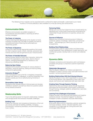 The following 3-hour modules can be expanded and/or combined for depth and breadth, customized to your needs.
                        A series of 5-minute podcasts is also available for on-the-job training and reinforcement.


                                                                     Partnering Roles
Communication Skills                                                 Monitor your journey from expert-for-hire to trusted advisor by
                                                                     identifying your current level of partnership and growing the
Effective communicators are skilled navigators of
                                                                     relationship through dimensions of expertise, process and
circumstances and personalities in receiving as well as
                                                                     people.
sending messages.
                                                                     Sources of Influence
The Power of Listening
                                                                     Measure your formal and informal sources of influence:
Practice listening skills appropriate to the situation at hand,
                                                                     positional, political, knowledge, relationship, and personal
including nonverbal cues, the skills of empathy and silence,
and advanced levels of listening that will propel your               power ... and leverage your client's sources for win-win
                                                                     arrangements.
relationship growth.
                                                                     Building Client Relationships
The Power of Questions
Involve your client through appropriate questions that reveal        Prioritize stretch goals for opportunities and relationships,
the often unspoken issues, criteria, rationale, perceived risks,     thought leadership, team development, quality assurance, and
                                                                     commercial success; develop tools to monitor and celebrate
motives and vision that are germane to your mutual success.
                                                                     success.
The Power of Intended Outcome
Identify success factors for each client interaction, taking into
account the expectations of each party, what to share or             Dynamics Skills
reserve, managing disengagement or resistance, and
discovering underlying needs.                                        Anticipate connections and interactions within and between
                                                                     processes and groups, to maximize customer experience
Balancing Open Dialog                                                success.
Integrate communication techniques for various phases of
discussion, using the exploring, stating and teaming dialog          Stakeholder Management
components appropriately.                                            Map the players integral to an initiative and determine
                                                                     strategies to create a common vision and build momentum and
                      TM
Interaction Bridges                                                  success in achieving desired results.
Learn techniques to use on-the-fly in navigating unexpected
changes with clients or colleagues, or gaining cooperation from      Building Relationships With Each Buying Influence
persons outside your line of authority during moments of             Identify the players in your client organization in various roles
impasse.                                                             of the buying decision, gain awareness of each role's care-
                                                                     abouts, and nurture your relationship with each client role.
Personalities Under Stress
Recognize what stresses different thinking types and develop         Creating Value Through Systems Thinking
methods to transform yourself and others to a positive outlook       Optimize the value you bring to clients through big-picture
during stressful situations.                                         techniques that accommodate critical system components
                                                                     through framing, analogies, patterns, perspectives, openness,
                                                                     and connectivity.

Relationship Skills                                                  Learning From Challenges & Successes
                                                                     Imagine yourself in the future with both positive and negative
Trust is the defining factor for long-term relationships. Catalyze   scenarios and ask "how did that happen?" to discover
and manage bonds that transcend inevitable challenges.               strategies to thwart competitors and build relationships.

Building Trust                                                       Mastering Implementation
Explore the character and competence dimensions of the trust         Bring action plans to life by integrating customer perspective,
you convey and tools for building credibility, managing              root cause analysis, metrics, execution specifics, and
commitments, maintaining standards, and demonstrating your           recognition on a single page as a living document that
trust in others.                                                     encourages follow-through.




© 2010 ClearAction LLC. All rights reserved.
ClearAction Customer Experience Management Consulting 1-877-CEM-ROI-4       www.clearaction.biz
 