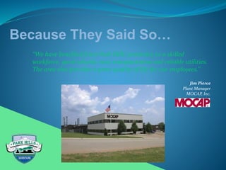 Because They Said So…
“We have benefited from Park Hills’ proximity to a skilled
workforce, good schools, easy transportation and reliable utilities.
The area also provides a great quality of life for our employees.”
Jim Pierce
Plant Manager
MOCAP, Inc.
 