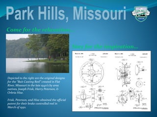 Stay for the inspiration…
Come for the relaxation…
Depicted to the right are the original designs
for the “Bait Casting Reel” created in Flat
River, Missouri in the late 1940’s by area
natives, Joseph Frisk, Harry Peterson, &
Orbria Hise.
Frisk, Peterson, and Hise obtained the official
patent for their brake controlled reel in
March of 1950.
 