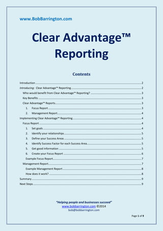 Page 1 of 9
www.BobBarrington.com
Clear Advantage™
Reporting
Contents
Introduction ............................................................................................................................................2
Introducing: Clear Advantage™ Reporting.............................................................................................2
Who would benefit from Clear Advantage™ Reporting? ...................................................................3
Key Benefits ........................................................................................................................................3
Clear Advantage™ Reports..................................................................................................................3
1. Focus Report ...........................................................................................................................3
2. Management Report...............................................................................................................4
Implementing Clear Advantage™ Reporting...........................................................................................4
Focus Report .......................................................................................................................................4
1. Set goals..................................................................................................................................4
2. Identify your relationships......................................................................................................5
3. Define your Success Areas ......................................................................................................5
4. Identify Success Factor for each Success Area........................................................................5
5. Get good information .............................................................................................................5
6. Create your Focus Report .......................................................................................................6
Example Focus Report.....................................................................................................................7
Management Report...........................................................................................................................7
Example Management Report........................................................................................................8
How does it work? ..........................................................................................................................8
Summary.................................................................................................................................................9
Next Steps...............................................................................................................................................9
“Helping people and businesses succeed”
www.bobbarrington.com ©2014
bob@bobbarrington.com
 