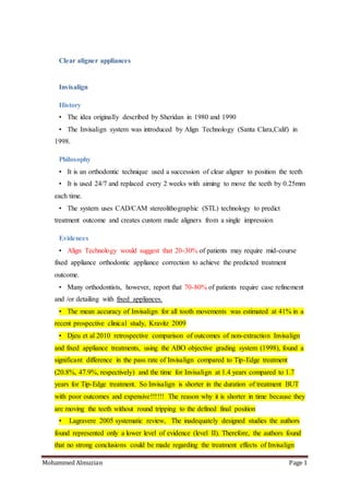 Mohammed Almuzian Page 1
Clear aligner appliances
Invisalign
History
• The idea originally described by Sheridan in 1980 and 1990
• The Invisalign system was introduced by Align Technology (Santa Clara,Calif) in
1998.
Philosophy
• It is an orthodontic technique used a succession of clear aligner to position the teeth
• It is used 24/7 and replaced every 2 weeks with aiming to move the teeth by 0.25mm
each time.
• The system uses CAD/CAM stereolithographic (STL) technology to predict
treatment outcome and creates custom made aligners from a single impression
Evidences
• Align Technology would suggest that 20-30% of patients may require mid-course
fixed appliance orthodontic appliance correction to achieve the predicted treatment
outcome.
• Many orthodontists, however, report that 70-80% of patients require case refinement
and /or detailing with fixed appliances.
• The mean accuracy of Invisalign for all tooth movements was estimated at 41% in a
recent prospective clinical study, Kravitz 2009
• Djeu et al 2010 retrospective comparison of outcomes of non-extraction Invisalign
and fixed appliance treatments, using the ABO objective grading system (1998), found a
significant difference in the pass rate of Invisalign compared to Tip-Edge treatment
(20.8%, 47.9%, respectively) and the time for Invisalign at 1.4 years compared to 1.7
years for Tip-Edge treatment. So Invisalign is shorter in the duration of treatment BUT
with poor outcomes and expensive!!!!!! The reason why it is shorter in time because they
are moving the teeth without round tripping to the defined final position
• Lagravere 2005 systematic review, The inadequately designed studies the authors
found represented only a lower level of evidence (level II). Therefore, the authors found
that no strong conclusions could be made regarding the treatment effects of Invisalign
 