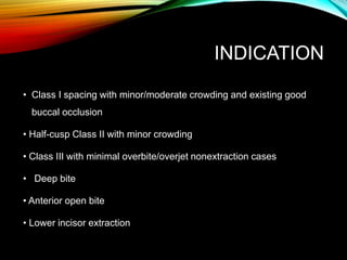 INDICATION
• Class I spacing with minor/moderate crowding and existing good
buccal occlusion
• Half-cusp Class II with minor crowding
• Class III with minimal overbite/overjet nonextraction cases
• Deep bite
• Anterior open bite
• Lower incisor extraction
 