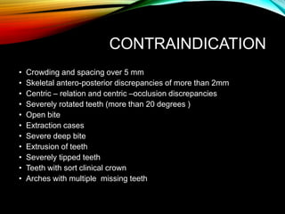 CONTRAINDICATION
• Crowding and spacing over 5 mm
• Skeletal antero-posterior discrepancies of more than 2mm
• Centric – relation and centric –occlusion discrepancies
• Severely rotated teeth (more than 20 degrees )
• Open bite
• Extraction cases
• Severe deep bite
• Extrusion of teeth
• Severely tipped teeth
• Teeth with sort clinical crown
• Arches with multiple missing teeth
 