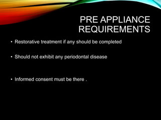 PRE APPLIANCE
REQUIREMENTS
• Restorative treatment if any should be completed
• Should not exhibit any periodontal disease
• Informed consent must be there .
 