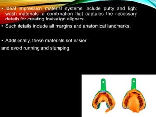 • Ideal impression material systems include putty and light
wash materials, a combination that captures the necessary
details for creating Invisalign aligners.
• Such details include all margins and anatomical landmarks.
• Additionally, these materials set easier
and avoid running and slumping.
 