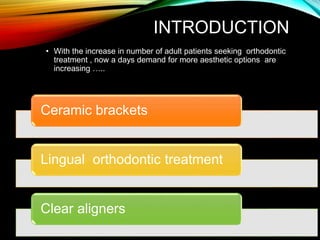 INTRODUCTION
• With the increase in number of adult patients seeking orthodontic
treatment , now a days demand for more aesthetic options are
increasing …..
Ceramic brackets
Lingual orthodontic treatment
Clear aligners
 
