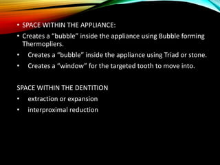 • SPACE WITHIN THE APPLIANCE:
• Creates a “bubble” inside the appliance using Bubble forming
Thermopliers.
• Creates a “bubble” inside the appliance using Triad or stone.
• Creates a “window” for the targeted tooth to move into.
SPACE WITHIN THE DENTITION
• extraction or expansion
• interproximal reduction
 