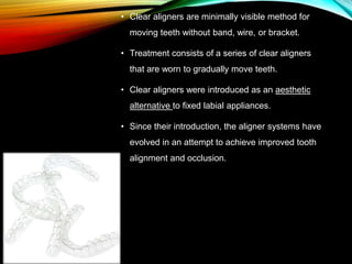 • Clear aligners are minimally visible method for
moving teeth without band, wire, or bracket.
• Treatment consists of a series of clear aligners
that are worn to gradually move teeth.
• Clear aligners were introduced as an aesthetic
alternative to ﬁxed labial appliances.
• Since their introduction, the aligner systems have
evolved in an attempt to achieve improved tooth
alignment and occlusion.
 