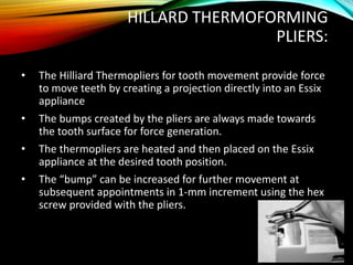 HILLARD THERMOFORMING
PLIERS:
• The Hilliard Thermopliers for tooth movement provide force
to move teeth by creating a projection directly into an Essix
appliance
• The bumps created by the pliers are always made towards
the tooth surface for force generation.
• The thermopliers are heated and then placed on the Essix
appliance at the desired tooth position.
• The “bump” can be increased for further movement at
subsequent appointments in 1-mm increment using the hex
screw provided with the pliers.
 