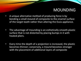 MOUNDING
• A unique alternative method of producing force is by
bonding a small mound of composite to the enamel surface
of the target tooth rather than altering the Essix appliance.
• The advantage of mounding is an esthetically smooth plastic
surface that is not distorted by placing bumps in it with
heated pliers.
• Every time the depth of a projection is increased, the plastic
becomes thinner; conversely, a mound becomes stronger
with the placement of additional layers of composite
 