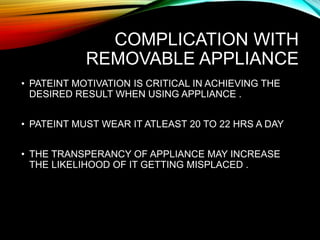 COMPLICATION WITH
REMOVABLE APPLIANCE
• PATEINT MOTIVATION IS CRITICAL IN ACHIEVING THE
DESIRED RESULT WHEN USING APPLIANCE .
• PATEINT MUST WEAR IT ATLEAST 20 TO 22 HRS A DAY
• THE TRANSPERANCY OF APPLIANCE MAY INCREASE
THE LIKELIHOOD OF IT GETTING MISPLACED .
 