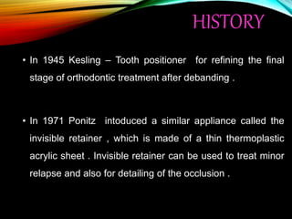 HISTORY
• In 1945 Kesling – Tooth positioner for refining the final
stage of orthodontic treatment after debanding .
• In 1971 Ponitz intoduced a similar appliance called the
invisible retainer , which is made of a thin thermoplastic
acrylic sheet . Invisible retainer can be used to treat minor
relapse and also for detailing of the occlusion .
 