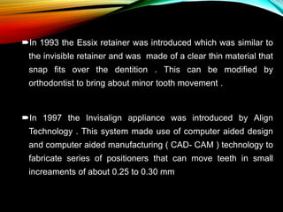 In 1993 the Essix retainer was introduced which was similar to
the invisible retainer and was made of a clear thin material that
snap fits over the dentition . This can be modified by
orthodontist to bring about minor tooth movement .
In 1997 the Invisalign appliance was introduced by Align
Technology . This system made use of computer aided design
and computer aided manufacturing ( CAD- CAM ) technology to
fabricate series of positioners that can move teeth in small
increaments of about 0.25 to 0.30 mm
 