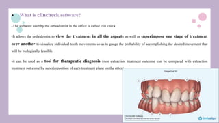  What is clincheck software?
-The software used by the orthodontist in the office is called clin check.
-It allows the orthodontist to view the treatment in all the aspects as well as superimpose one stage of treatment
over another to visualize individual tooth movements so as to gauge the probability of accomplishing the desired movement that
will be biologically feasible.
-it can be used as a tool for therapeutic diagnosis (non extraction treatment outcome can be compared with extraction
treatment out come by superimposition of each treatment plane on the other)
 
