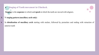  Staging of Tooth movement in Clincheck
Staging: is the sequence in which and speed at which the teeth are moved with aligners.
3. V staging pattern (maxillary arch only)
 In distalization of maxillary arch starting with molars, followed by premolars and ending with retraction of
anterior teeth
 