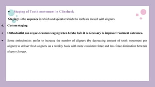  Staging of Tooth movement in Clincheck
Staging: is the sequence in which and speed at which the teeth are moved with aligners.
6. Custom staging
 Orthodontist can request custom staging when he/she feels it is necessary to improve treatment outcomes.
 Some orthodontists prefer to increase the number of aligners (by decreasing amount of tooth movement per
aligner) to deliver fresh aligners on a weekly basis with more consistent force and less force diminution between
aligner changes.
 