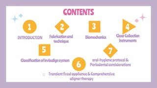 CONTENTS
Fabricationand
technique
Biomechanics
INTRODUCTION ClearCollection
instruments
2 3 4
1 3
5
Classificationofinvisalignsystem
6
Transientfixedappliance&Comprehensive
alignertherapy
7
oral-hygieneprotocol&
Periodontalconsiderations
 