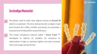InvisalignMaterial:
The plastic used to make clear aligners known as Exceed 30
which is viscoelastic. The force delivered with an aligner made
from Exceed 30 is 200 g initially and decays to essentially a
constant level of 40 g within around 48 hours.
The newly introduced material called " Smart Track ™"
developed to address tis problem. Its resistance to
deformation is high so, maintains lighter and more constant
force over longer period of time.
 
