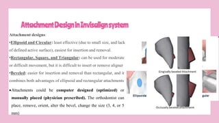 AttachmentDesigninInvisalignsystem
Attachment designs:
•Ellipsoid and Circular: least effective (due to small size, and lack
of defined active surface), easiest for insertion and removal.
•Rectangular, Square, and Triangular: can be used for moderate
or difficult movement, but it is difficult to insert or remove aligner
•Beveled: easier for insertion and removal than rectangular, and it
combines both advantages of ellipsoid and rectangular attachments
Attachments could be computer designed (optimized) or
manually placed (physician prescribed). The orthodontist can
place, remove, orient, alter the bevel, change the size (3, 4, or 5
mm)
 