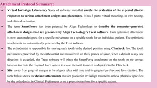  Virtual Invisalign Laboratory Series of software tools that enable the evaluation of the expected clinical
responses to various attachment designs and placements. It has 3 parts: virtual modeling, in vitro testing,
and clinical evaluation.
 The term SmartForce has been patented by Align Technology to describe the computer-generated
attachment designs that are generated by Align Technology’s Treat software. Each optimized attachment
is now custom designed for a specific movement on a specific tooth for an individual patient. The optimized
attachments are automatically generated by the Treat software.
 The orthodontist is responsible for moving each tooth to the desired position using Clincheck Pro. The tooth
movements prescribed by the orthodontist are measured in all three planes of space, when a default in any one
direction is exceeded, the Treat software will place the SmartForce attachment on the tooth on the correct
location to create the required force system to cause the tooth to move as depicted in the Clincheck
 Site: away from gingival margin as the aligner relax with time and its gingival part become less retentive. The
table below shows the default attachments that are placed for Invisalign treatments unless otherwise specified
by the orthodontist in Clinical Preferences or on a prescription form for a specific patient.
Attachment Protocol Summary:
 