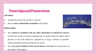 PowerridgesandPressureAreas
Advantage:
 attachments need not be placed or removed,
 they are more aesthetically acceptable to the patient
Disadvantages:
 they cannot be combined with any other attachment or SmartForce feature.
For the force system to work as designed, the two points where the aligner places
pressure on the tooth should be separated by as large a distance as possible ,
without interference from any other force system.
 they can create irritation of the buccal tissues attributable to the protrusion of
the margin of the aligner.
 