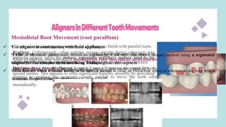 AlignersinDifferentToothMovements
Mesiodistal Root Movement (root parallism)
•Closure of extraction spaces presents the challenge to finish with parallel roots.
Align technology also introduced mesiodistal root movement attachments
that produce couple. The active surface on each attachment is pushed by the
aligners to produce the necessary couple needed to move the teeth roots
mesiodistally.
•Power arms can be added with Invisalign to make force closer to the center of
resistance of canine in extraction ttt but limited clinical application because
molar root control is more difficult than canine
Problem: Unfortunately, often canines remain upright during retraction into
premolar spaces, while the molars, especially maxillary molars, tend to tip
mesially This is frequently referred to as “dumping”.
Solution: place two attachment 2-mm × 2-mm × 2-mm on the upper first or
second molars. This appears to offer significant benefits, possibly by providing
a means to have a couple on the molar crown itself
 Use aligners in combination with fixed appliances
 TADs to eliminate unnecessary forces on anchorage. Choi etal. describes a unique method using a segmental
aligner for the anterior teeth and using TADs to retract this segment
 Attachments when a molar needs to be moved mesial to close an extraction space or when roots are long which
increases the probability of tipping
 