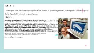 Definition:
Clear aligner is an orthodontic technique that uses a series of computer-generated custom plastic aligners to guide
the teeth gradually into their proper alignment
History:
Kesling in 1946: A rubber positioner prepared in lab,
used in mouth which moved the teeth to predefined
positions according to diagnostic set-up. The appliance
could be used as a retainer or an appliance to recover
the minor relapse after orthodontic treatment
Nahoum in 1964: built on Kesling’s idea by creating a
method using thermoformed plastic sheets to move
teeth ("The Vacuum Formed Dental Contour
Appliance"). The process was limited because of the
difficulty found in evenly dividing larger movements
into small precise stages.
Sheridan (1985,87): introduced the technique of interproximal tooth reduction (IPR) for resolution of the lower
incisor crowding and alignment of teeth with the help of labio-lingual clear plastic retainer: the Essix
appliance. surface of the tooth to be moved is altered by sequential addition of small layers of composite on the
tooth surface to be pushed and trimming the appliance to create space for the tooth movement
Zia Chishti and Kelsey Wirth in 1997, two MBA students put
together a business plan for what would later become Invisalign.
 