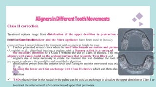 AlignersinDifferentToothMovements
Class II correction
Treatment options range from distalization of the upper dentition to protraction of the lower dentition or a
combination of both.
 Fischer presented several cases where he used attachments on molars and premolars to sequentially distalize
the maxillary dentition to a Class I without the use of Class II elastics. This movement can be difficult with
aligners due to force necessary to create the moment that will distalize the root. In addition, anchorage for the
distalization comes from the anterior teeth and flaring or anterior movement may occur. This is usually controlled
by using the lower arch for anchorage with Class II elastics which can then also assist in distalizing the upper
dentition
 TADs placed either in the buccal or the palate can be used as anchorage to distalize the upper dentition to Class I or
to retract the anterior teeth after extraction of upper first premolars.
Both the Carriere Distalizer and the Mara appliance have been used to initially
create a Class I molar followed by treatment with aligners to finish the case.
•Arreghini et al., described treating a patient with a Runner which is a series of
aligners with ramps build on the occlusal surfaces that resemble Twin Block and
are meant to advance the mandible and mandibular dentition.
 