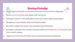 WearingofInvisalign
 The first aligner is checked for any discomfort and freedom of freni or soft tissue impingement
 Patient is seen two weeks later where aligners 2 and 3 are received
 Each aligner works for 2 weeks and the patient is seen every 4 weeks to check treatment progress
 The appliance is removed during eating and drinking hot liquids.
 The number of aligners for a patient varies according to type of malocclusion
 Each aligner is designed to move the teeth a maximum of about 0.25 to 0.3mm over a 2-week period, and is
worn in a specific sequence
 Aligners are worn for at least 20:22 hours a day to reach the desired maximum effectiveness
 
