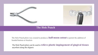 The Hole Punch
The Hole Punch pliers was created to produce a half-moon cutout to permit the addition of
bonded buttons or brackets
The Hole Punch pliers can be used to relieve plastic impingement of gingival tissues
anywhere along the aligners
 