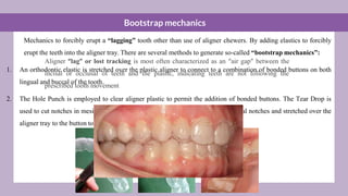 Bootstrap mechanics
Mechanics to forcibly erupt a “lagging” tooth other than use of aligner chewers. By adding elastics to forcibly
erupt the teeth into the aligner tray. There are several methods to generate so-called “bootstrap mechanics”:
1. An orthodontic elastic is stretched over the plastic aligner to connect to a combination of bonded buttons on both
lingual and buccal of the tooth.
2. The Hole Punch is employed to clear aligner plastic to permit the addition of bonded buttons. The Tear Drop is
used to cut notches in mesial and distal embrasures. elastic hooked from the buccal notches and stretched over the
aligner tray to the button to produce an extrusive force
Aligner “lag” or lost tracking is most often characterized as an “air gap” between the
incisal or occlusal of teeth and the plastic, indicating teeth are not following the
prescribed tooth movement
 