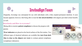 InvisalignTeen
Originally, Invisalign was anticipated for use with individuals with a fully erupted permanent dentition. It soon
became apparent, however, that being able to treat the late mixed dentition with aligners provided certain benefits
as well.
Drawbacks and How to overcome?
•Being able to monitor patient compliance to discuss the progress with
parents
Wear indicators are placed on the facial surfaces of the first molars. Two
different types of chemical indicators are available that turn from dark
blue to clear as the aligners are worn to evaluate patient compliance
(compliance indicators).
 
