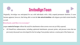 InvisalignTeen
Originally, Invisalign was anticipated for use with individuals with a fully erupted permanent dentition. It soon
became apparent, however, that being able to treat the late mixed dentition with aligners provided certain benefits
as well.
Drawbacks and How to overcome?
proper control of torque without the need for attachments when crowns were not yet fully exposed,
 All SmartForce enhancements, including optimized attachments, pressure points, and pressure areas that are
previously discussed were developed for the Invisalign Teen product and are a routine part of the feature set.
 