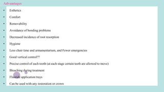 Advantages
• Esthetics
• Comfort
• Removability
• Avoidance of bonding problems
• Decreased incidence of root resorption
• Hygiene
• Less chair time and armamentarium, and Fewer emergencies
• Good vertical control??
• Precise control of each tooth (at each stage certain teeth are allowed to move)
• Bleaching during treatment
• Fluoride application trays
• Can be used with any restoration or crown
 