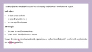 This brief period of fixed appliances will be followed by comprehensive treatment with aligners.
Indications:
 to treat severe rotations,
 to align divergent roots, or
 to close significant spaces.
Advantages:
 decrease in overall treatment time,
 better results for difficult malocclusions.
Success depends on patient demands and expectations, as well as the orthodontist’s comfort with combining the
two treatment modalities.
 