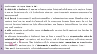 1. Absolutely never eat with the aligners in place.
2. Brush the inside of the aligners with water and toothpaste every time the teeth are brushed, paying special attention to the cusp-
tip areas and the attachment wells. N.B. Regular cleaning with a soapy cotton-tip swab and/or a proprietary cleaning agent has
been recommended.
3. Brush the teeth for two minutes with a soft toothbrush and 2cm of toothpaste three times per day, followed each time by a
“toothpaste slurry” rinse: take a small sip of water and swish the mixture around the mouth, filtering between the teeth, then
expectorate the mixture, but do not rinse further. (This method leaves some fluoride on the teeth.) Place the clean aligners back
in the mouth immediately.
4. At night, supplement the normal brushing routine with flossing and a one-minute fluoride mouthwash rinse, then place the
aligners back in immediately.
5. Any white matter that accumulates in the aligners is plaque and should be removed. Use of an ultrasonic retainer bath or the
Invisalign Cleaning System* with cleaning crystals several times per week will cleanse areas where a toothbrush may not reach
adequately, such as the cusp tips. (Note: Invisalign specifically advises that denture cleaners should not be used to clean
aligners due to FDA warnings about the risk of allergic reaction to persulfate, an ingredient in most denture cleaners.)
6. Follow up with the general dentist for professional cleanings and examinations as recommended.
 