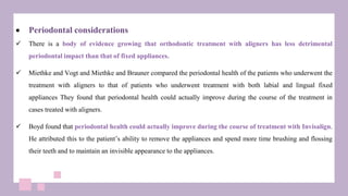  Periodontal considerations
 There is a body of evidence growing that orthodontic treatment with aligners has less detrimental
periodontal impact than that of fixed appliances.
 Miethke and Vogt and Miethke and Brauner compared the periodontal health of the patients who underwent the
treatment with aligners to that of patients who underwent treatment with both labial and lingual fixed
appliances They found that periodontal health could actually improve during the course of the treatment in
cases treated with aligners.
 Boyd found that periodontal health could actually improve during the course of treatment with Invisalign.
He attributed this to the patient’s ability to remove the appliances and spend more time brushing and flossing
their teeth and to maintain an invisible appearance to the appliances.
 