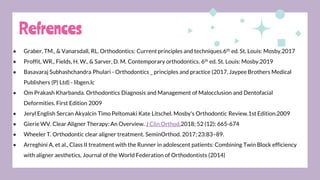 ● Graber, TM., & Vanarsdall, RL. Orthodontics: Current principles and techniques.6th ed. St. Louis: Mosby.2017
● Proffit, WR., Fields, H. W., & Sarver, D. M. Contemporary orthodontics. 6th ed. St. Louis: Mosby.2019
● Basavaraj Subhashchandra Phulari - Orthodontics _ principles and practice (2017, Jaypee Brothers Medical
Publishers (P) Ltd) - libgen.lc
● Om Prakash Kharbanda. Orthodontics Diagnosis and Management of Malocclusion and Dentofacial
Deformities. First Edition 2009
● Jeryl English Sercan Akyalcin Timo Peltomaki Kate Litschel. Mosby's Orthodontic Review.1st Edition.2009
● Gierie WV. Clear Aligner Therapy: An Overview. J Clin Orthod.2018; 52 (12): 665-674
● Wheeler T. Orthodontic clear aligner treatment. SeminOrthod. 2017; 23:83–89.
● Arreghini A, et al., Class II treatment with the Runner in adolescent patients: Combining Twin Block efficiency
with aligner aesthetics, Journal of the World Federation of Orthodontists (2014)
Refrences
 
