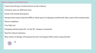Disadvantages and limitations
• Cannot treat all types of malocclusions (weak evidence)
• Extraction cases are difficult to treat
• Patient with skeletal discrepancy
• Interproximal enamel reduction (IPR) to obtain space for aligning crowded teeth often is part of the treatment plan
• Patient compliance
• Very high cost
• Changing treatment plan (No “on-the-fly” changes to treatment)
• Need for clinical experience
• More chance of damage if the patient has poor oral hygiene habits and/or eating disorder
 